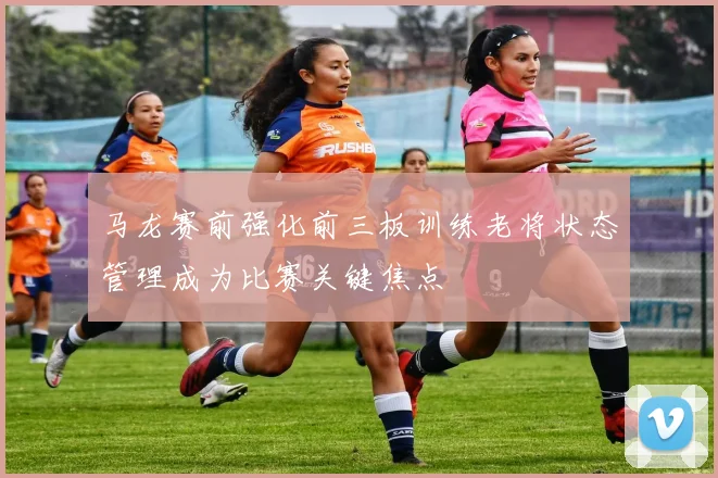 马龙赛前强化前三板训练老将状态管理成为比赛关键焦点