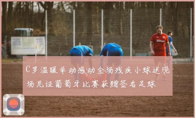 C罗温暖举动感动全场残疾小球迷现场见证葡萄牙比赛获赠签名足球