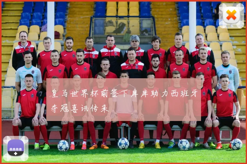皇马世界杯前签下库库助力西班牙夺冠喜讯传来