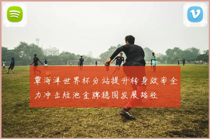 覃海洋世界杯分站提升转身效率全力冲击短池金牌稳固发展路径