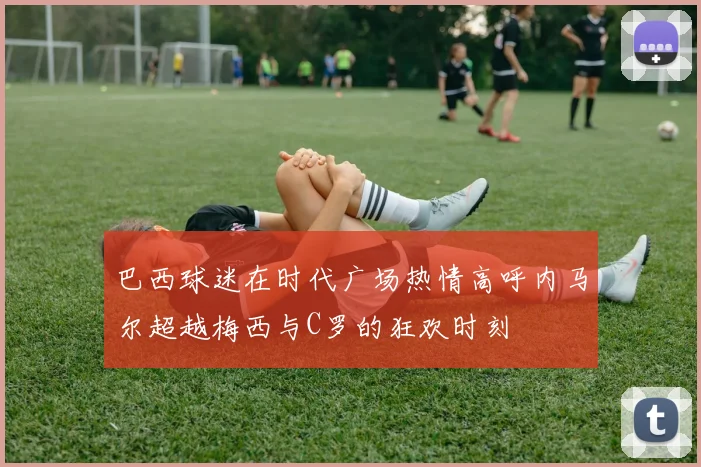 巴西球迷在时代广场热情高呼内马尔超越梅西与C罗的狂欢时刻