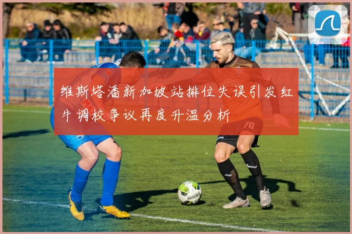 维斯塔潘新加坡站排位失误引发红牛调校争议再度升温分析