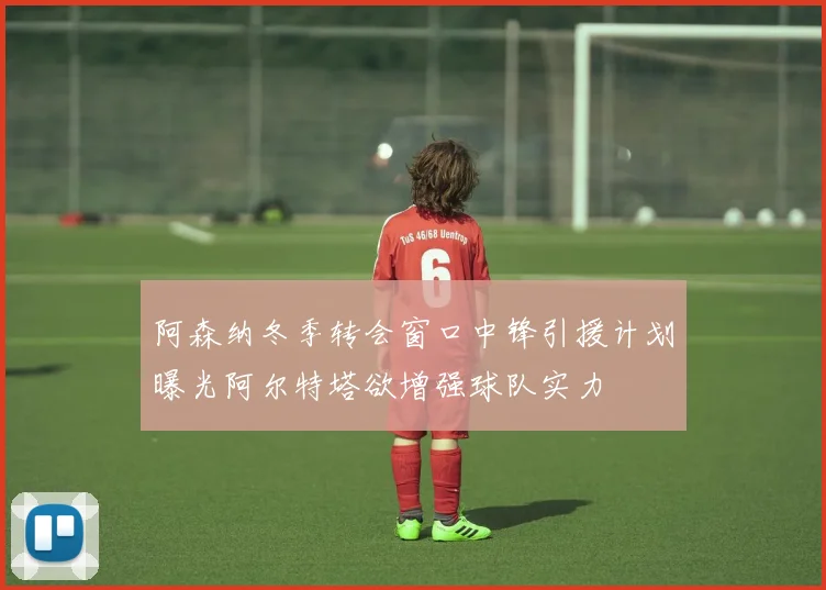 阿森纳冬季转会窗口中锋引援计划曝光阿尔特塔欲增强球队实力