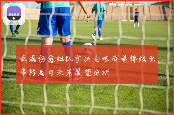 武磊伤愈归队首次合练海港锋线竞争格局与未来展望分析
